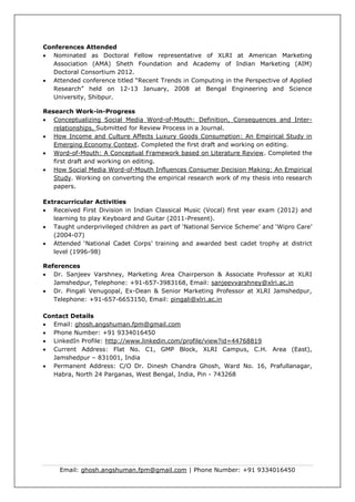 Email: ghosh.angshuman.fpm@gmail.com | Phone Number: +91 9334016450
Conferences Attended
 Nominated as Doctoral Fellow representative of XLRI at American Marketing
Association (AMA) Sheth Foundation and Academy of Indian Marketing (AIM)
Doctoral Consortium 2012.
 Attended conference titled “Recent Trends in Computing in the Perspective of Applied
Research” held on 12-13 January, 2008 at Bengal Engineering and Science
University, Shibpur.
Research Work-in-Progress
 Conceptualizing Social Media Word-of-Mouth: Definition, Consequences and Inter-
relationships. Submitted for Review Process in a Journal.
 How Income and Culture Affects Luxury Goods Consumption: An Empirical Study in
Emerging Economy Context. Completed the first draft and working on editing.
 Word-of-Mouth: A Conceptual Framework based on Literature Review. Completed the
first draft and working on editing.
 How Social Media Word-of-Mouth Influences Consumer Decision Making: An Empirical
Study. Working on converting the empirical research work of my thesis into research
papers.
Extracurricular Activities
 Received First Division in Indian Classical Music (Vocal) first year exam (2012) and
learning to play Keyboard and Guitar (2011-Present).
 Taught underprivileged children as part of ‘National Service Scheme’ and ‘Wipro Care’
(2004-07)
 Attended ‘National Cadet Corps’ training and awarded best cadet trophy at district
level (1996-98)
References
 Dr. Sanjeev Varshney, Marketing Area Chairperson & Associate Professor at XLRI
Jamshedpur, Telephone: +91-657-3983168, Email: sanjeevvarshney@xlri.ac.in
 Dr. Pingali Venugopal, Ex-Dean & Senior Marketing Professor at XLRI Jamshedpur,
Telephone: +91-657-6653150, Email: pingali@xlri.ac.in
Contact Details
 Email: ghosh.angshuman.fpm@gmail.com
 Phone Number: +91 9334016450
 LinkedIn Profile: http://www.linkedin.com/profile/view?id=44768819
 Current Address: Flat No. C1, GMP Block, XLRI Campus, C.H. Area (East),
Jamshedpur – 831001, India
 Permanent Address: C/O Dr. Dinesh Chandra Ghosh, Ward No. 16, Prafullanagar,
Habra, North 24 Parganas, West Bengal, India, Pin - 743268
 
