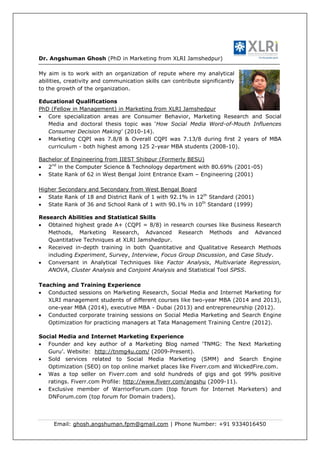Email: ghosh.angshuman.fpm@gmail.com | Phone Number: +91 9334016450
Dr. Angshuman Ghosh (PhD in Marketing from XLRI Jamshedpur)
My aim is to work with an organization of repute where my analytical
abilities, creativity and communication skills can contribute significantly
to the growth of the organization.
Educational Qualifications
PhD (Fellow in Management) in Marketing from XLRI Jamshedpur
 Core specialization areas are Consumer Behavior, Marketing Research and Social
Media and doctoral thesis topic was ‘How Social Media Word-of-Mouth Influences
Consumer Decision Making’ (2010-14).
 Marketing CQPI was 7.8/8 & Overall CQPI was 7.13/8 during first 2 years of MBA
curriculum - both highest among 125 2-year MBA students (2008-10).
Bachelor of Engineering from IIEST Shibpur (Formerly BESU)
 2nd
in the Computer Science & Technology department with 80.69% (2001-05)
 State Rank of 62 in West Bengal Joint Entrance Exam – Engineering (2001)
Higher Secondary and Secondary from West Bengal Board
 State Rank of 18 and District Rank of 1 with 92.1% in 12th
Standard (2001)
 State Rank of 36 and School Rank of 1 with 90.1% in 10th
Standard (1999)
Research Abilities and Statistical Skills
 Obtained highest grade A+ (CQPI = 8/8) in research courses like Business Research
Methods, Marketing Research, Advanced Research Methods and Advanced
Quantitative Techniques at XLRI Jamshedpur.
 Received in-depth training in both Quantitative and Qualitative Research Methods
including Experiment, Survey, Interview, Focus Group Discussion, and Case Study.
 Conversant in Analytical Techniques like Factor Analysis, Multivariate Regression,
ANOVA, Cluster Analysis and Conjoint Analysis and Statistical Tool SPSS.
Teaching and Training Experience
 Conducted sessions on Marketing Research, Social Media and Internet Marketing for
XLRI management students of different courses like two-year MBA (2014 and 2013),
one-year MBA (2014), executive MBA - Dubai (2013) and entrepreneurship (2012).
 Conducted corporate training sessions on Social Media Marketing and Search Engine
Optimization for practicing managers at Tata Management Training Centre (2012).
Social Media and Internet Marketing Experience
 Founder and key author of a Marketing Blog named ‘TNMG: The Next Marketing
Guru’. Website: http://tnmg4u.com/ (2009-Present).
 Sold services related to Social Media Marketing (SMM) and Search Engine
Optimization (SEO) on top online market places like Fiverr.com and WickedFire.com.
 Was a top seller on Fiverr.com and sold hundreds of gigs and got 99% positive
ratings. Fiverr.com Profile: http://www.fiverr.com/angshu (2009-11).
 Exclusive member of WarriorForum.com (top forum for Internet Marketers) and
DNForum.com (top forum for Domain traders).
 