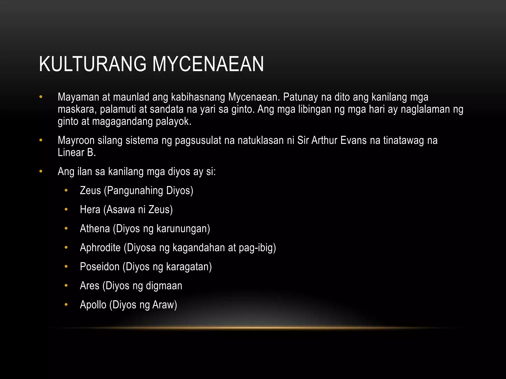 KULTURANG MYCENAEAN
•

Mayaman at maunlad ang kabihasnang Mycenaean. Patunay na dito ang kanilang mga
maskara, palamuti at sandata na yari sa ginto. Ang mga libingan ng mga hari ay naglalaman ng
ginto at magagandang palayok.

•

Mayroon silang sistema ng pagsusulat na natuklasan ni Sir Arthur Evans na tinatawag na
Linear B.

•

Ang ilan sa kanilang mga diyos ay si:
•

Zeus (Pangunahing Diyos)

•

Hera (Asawa ni Zeus)

•

Athena (Diyos ng karunungan)

•

Aphrodite (Diyosa ng kagandahan at pag-ibig)

•

Poseidon (Diyos ng karagatan)

•

Ares (Diyos ng digmaan

•

Apollo (Diyos ng Araw)

 