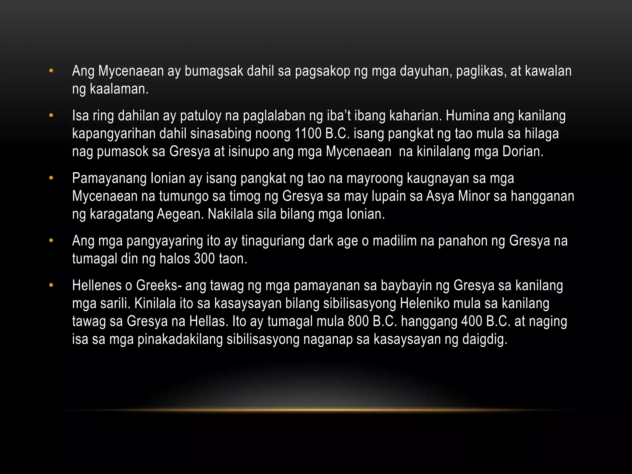 •

Ang Mycenaean ay bumagsak dahil sa pagsakop ng mga dayuhan, paglikas, at kawalan
ng kaalaman.

•

Isa ring dahilan ay patuloy na paglalaban ng iba’t ibang kaharian. Humina ang kanilang
kapangyarihan dahil sinasabing noong 1100 B.C. isang pangkat ng tao mula sa hilaga
nag pumasok sa Gresya at isinupo ang mga Mycenaean na kinilalang mga Dorian.

•

Pamayanang Ionian ay isang pangkat ng tao na mayroong kaugnayan sa mga
Mycenaean na tumungo sa timog ng Gresya sa may lupain sa Asya Minor sa hangganan
ng karagatang Aegean. Nakilala sila bilang mga Ionian.

•

Ang mga pangyayaring ito ay tinaguriang dark age o madilim na panahon ng Gresya na
tumagal din ng halos 300 taon.

•

Hellenes o Greeks- ang tawag ng mga pamayanan sa baybayin ng Gresya sa kanilang
mga sarili. Kinilala ito sa kasaysayan bilang sibilisasyong Heleniko mula sa kanilang
tawag sa Gresya na Hellas. Ito ay tumagal mula 800 B.C. hanggang 400 B.C. at naging
isa sa mga pinakadakilang sibilisasyong naganap sa kasaysayan ng daigdig.

 