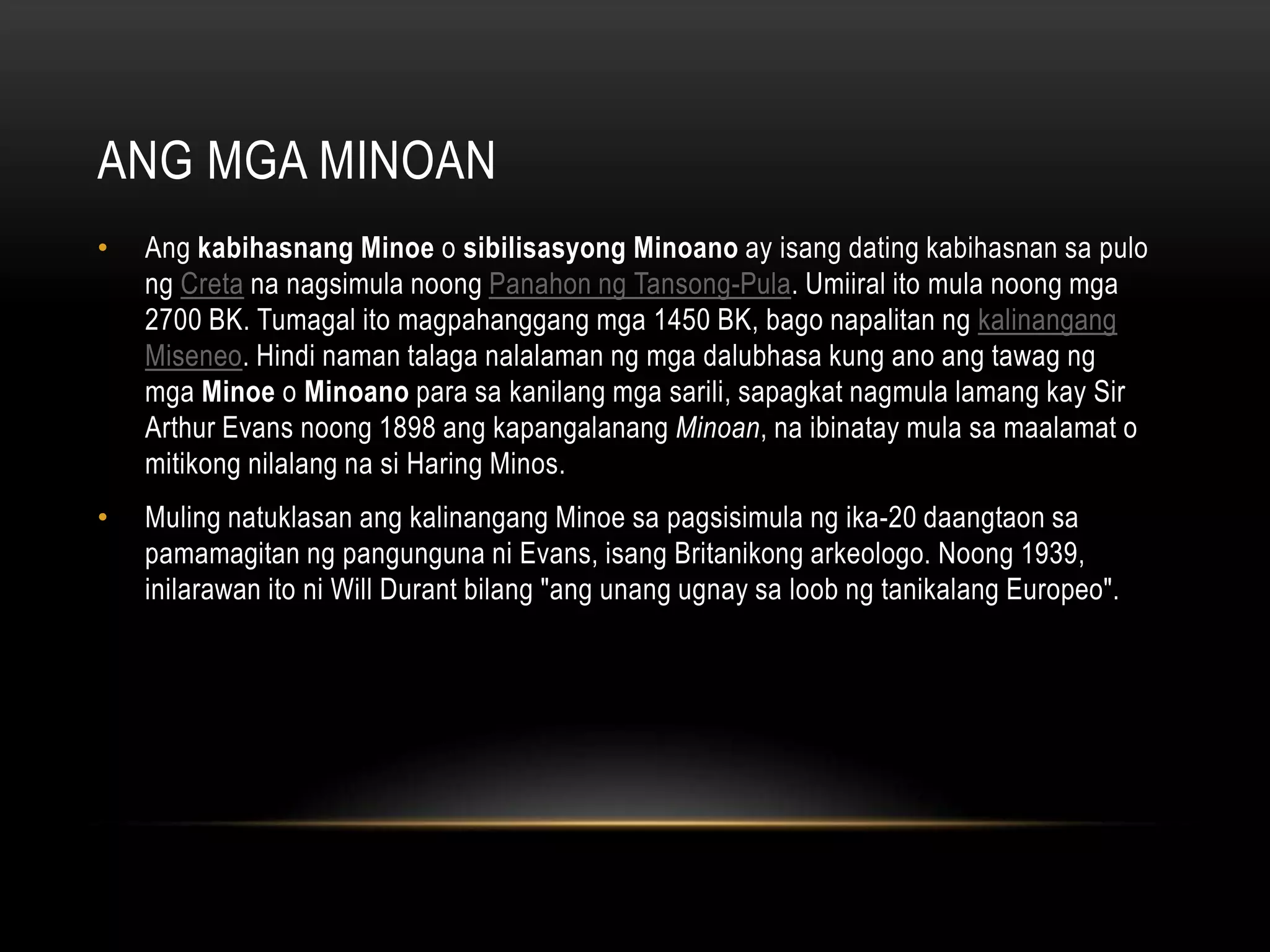 ANG MGA MINOAN
•

Ang kabihasnang Minoe o sibilisasyong Minoano ay isang dating kabihasnan sa pulo
ng Creta na nagsimula noong Panahon ng Tansong-Pula. Umiiral ito mula noong mga
2700 BK. Tumagal ito magpahanggang mga 1450 BK, bago napalitan ng kalinangang
Miseneo. Hindi naman talaga nalalaman ng mga dalubhasa kung ano ang tawag ng
mga Minoe o Minoano para sa kanilang mga sarili, sapagkat nagmula lamang kay Sir
Arthur Evans noong 1898 ang kapangalanang Minoan, na ibinatay mula sa maalamat o
mitikong nilalang na si Haring Minos.

•

Muling natuklasan ang kalinangang Minoe sa pagsisimula ng ika-20 daangtaon sa
pamamagitan ng pangunguna ni Evans, isang Britanikong arkeologo. Noong 1939,
inilarawan ito ni Will Durant bilang "ang unang ugnay sa loob ng tanikalang Europeo".

 