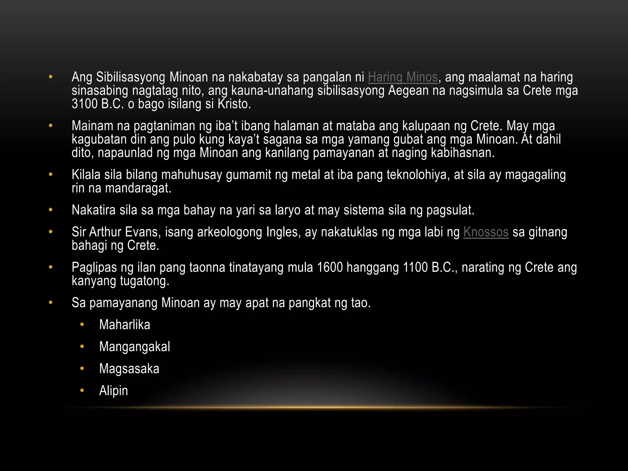 •

Ang Sibilisasyong Minoan na nakabatay sa pangalan ni Haring Minos, ang maalamat na haring
sinasabing nagtatag nito, ang kauna-unahang sibilisasyong Aegean na nagsimula sa Crete mga
3100 B.C. o bago isilang si Kristo.

•

Mainam na pagtaniman ng iba’t ibang halaman at mataba ang kalupaan ng Crete. May mga
kagubatan din ang pulo kung kaya’t sagana sa mga yamang gubat ang mga Minoan. At dahil
dito, napaunlad ng mga Minoan ang kanilang pamayanan at naging kabihasnan.

•

Kilala sila bilang mahuhusay gumamit ng metal at iba pang teknolohiya, at sila ay magagaling
rin na mandaragat.

•

Nakatira sila sa mga bahay na yari sa laryo at may sistema sila ng pagsulat.

•

Sir Arthur Evans, isang arkeologong Ingles, ay nakatuklas ng mga labi ng Knossos sa gitnang
bahagi ng Crete.

•

Paglipas ng ilan pang taonna tinatayang mula 1600 hanggang 1100 B.C., narating ng Crete ang
kanyang tugatong.

•

Sa pamayanang Minoan ay may apat na pangkat ng tao.
•

Maharlika

•

Mangangakal

•

Magsasaka

•

Alipin

 