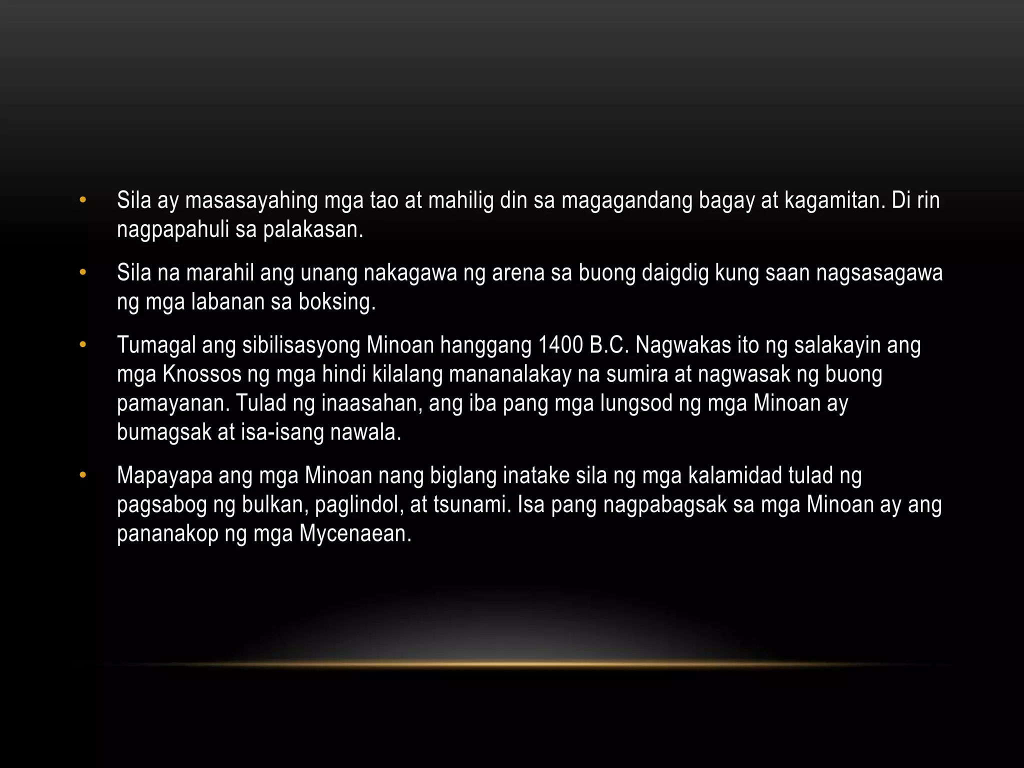 •

Sila ay masasayahing mga tao at mahilig din sa magagandang bagay at kagamitan. Di rin
nagpapahuli sa palakasan.

•

Sila na marahil ang unang nakagawa ng arena sa buong daigdig kung saan nagsasagawa
ng mga labanan sa boksing.

•

Tumagal ang sibilisasyong Minoan hanggang 1400 B.C. Nagwakas ito ng salakayin ang
mga Knossos ng mga hindi kilalang mananalakay na sumira at nagwasak ng buong
pamayanan. Tulad ng inaasahan, ang iba pang mga lungsod ng mga Minoan ay
bumagsak at isa-isang nawala.

•

Mapayapa ang mga Minoan nang biglang inatake sila ng mga kalamidad tulad ng
pagsabog ng bulkan, paglindol, at tsunami. Isa pang nagpabagsak sa mga Minoan ay ang
pananakop ng mga Mycenaean.

 