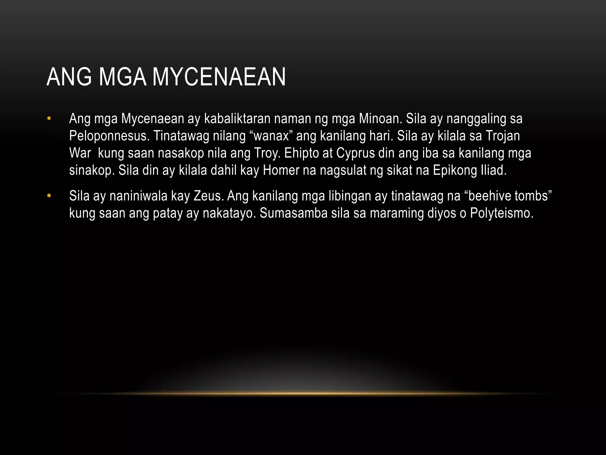 ANG MGA MYCENAEAN
•

Ang mga Mycenaean ay kabaliktaran naman ng mga Minoan. Sila ay nanggaling sa
Peloponnesus. Tinatawag nilang “wanax” ang kanilang hari. Sila ay kilala sa Trojan
War kung saan nasakop nila ang Troy. Ehipto at Cyprus din ang iba sa kanilang mga
sinakop. Sila din ay kilala dahil kay Homer na nagsulat ng sikat na Epikong Iliad.

•

Sila ay naniniwala kay Zeus. Ang kanilang mga libingan ay tinatawag na “beehive tombs”
kung saan ang patay ay nakatayo. Sumasamba sila sa maraming diyos o Polyteismo.

 