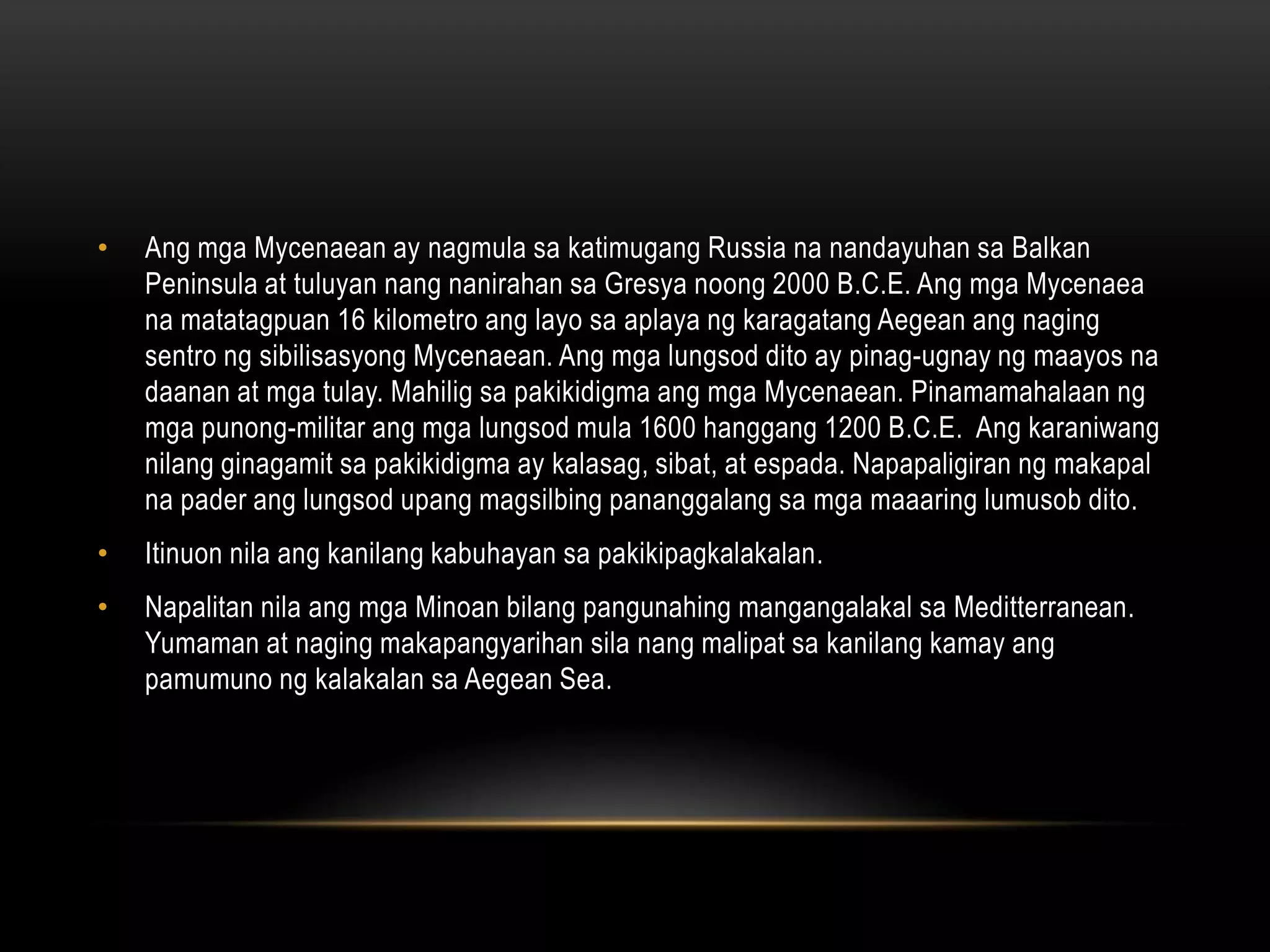 •

Ang mga Mycenaean ay nagmula sa katimugang Russia na nandayuhan sa Balkan
Peninsula at tuluyan nang nanirahan sa Gresya noong 2000 B.C.E. Ang mga Mycenaea
na matatagpuan 16 kilometro ang layo sa aplaya ng karagatang Aegean ang naging
sentro ng sibilisasyong Mycenaean. Ang mga lungsod dito ay pinag-ugnay ng maayos na
daanan at mga tulay. Mahilig sa pakikidigma ang mga Mycenaean. Pinamamahalaan ng
mga punong-militar ang mga lungsod mula 1600 hanggang 1200 B.C.E. Ang karaniwang
nilang ginagamit sa pakikidigma ay kalasag, sibat, at espada. Napapaligiran ng makapal
na pader ang lungsod upang magsilbing pananggalang sa mga maaaring lumusob dito.

•

Itinuon nila ang kanilang kabuhayan sa pakikipagkalakalan.

•

Napalitan nila ang mga Minoan bilang pangunahing mangangalakal sa Meditterranean.
Yumaman at naging makapangyarihan sila nang malipat sa kanilang kamay ang
pamumuno ng kalakalan sa Aegean Sea.

 