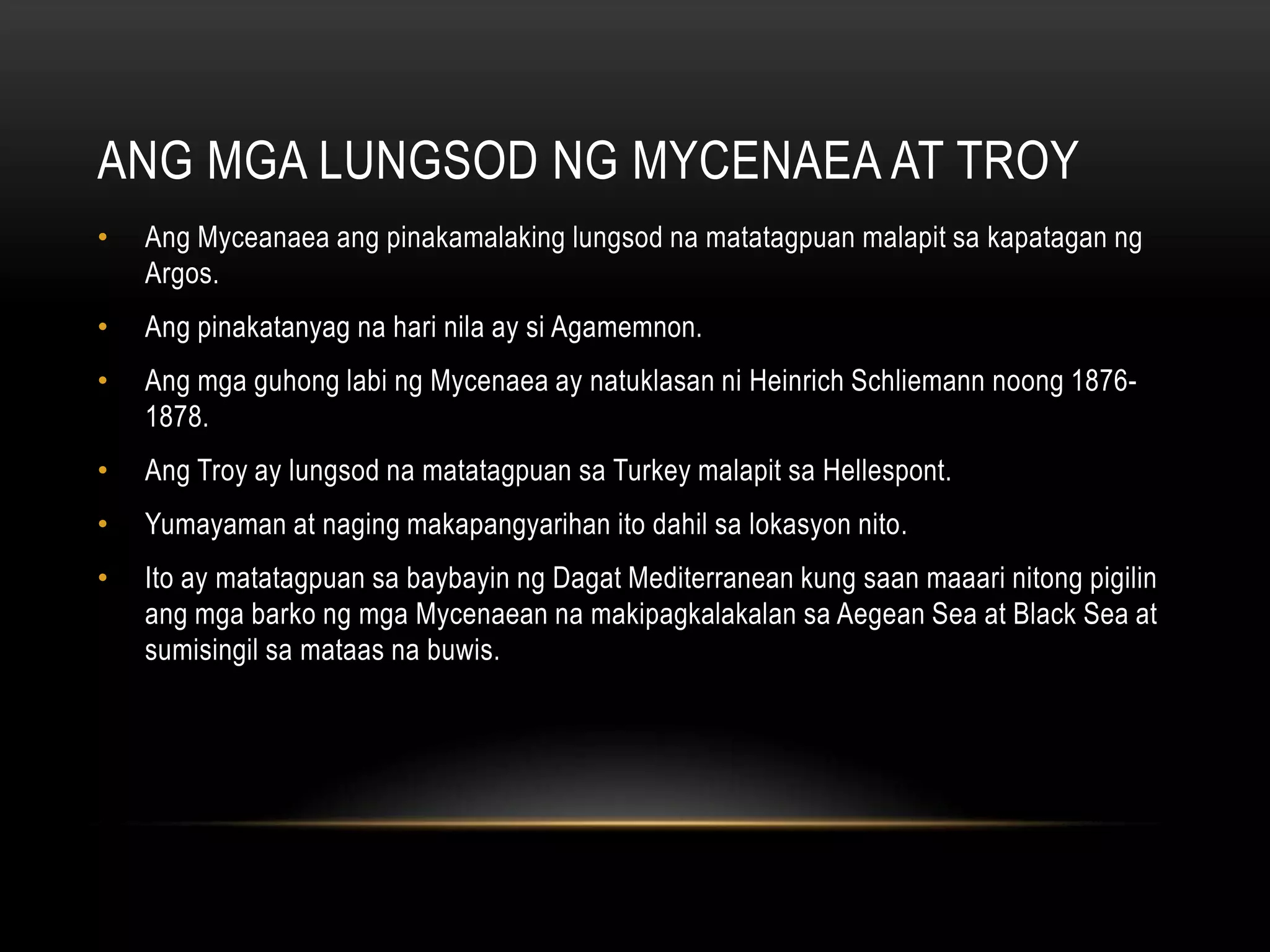 ANG MGA LUNGSOD NG MYCENAEA AT TROY
•

Ang Myceanaea ang pinakamalaking lungsod na matatagpuan malapit sa kapatagan ng
Argos.

•

Ang pinakatanyag na hari nila ay si Agamemnon.

•

Ang mga guhong labi ng Mycenaea ay natuklasan ni Heinrich Schliemann noong 18761878.

•

Ang Troy ay lungsod na matatagpuan sa Turkey malapit sa Hellespont.

•

Yumayaman at naging makapangyarihan ito dahil sa lokasyon nito.

•

Ito ay matatagpuan sa baybayin ng Dagat Mediterranean kung saan maaari nitong pigilin
ang mga barko ng mga Mycenaean na makipagkalakalan sa Aegean Sea at Black Sea at
sumisingil sa mataas na buwis.

 