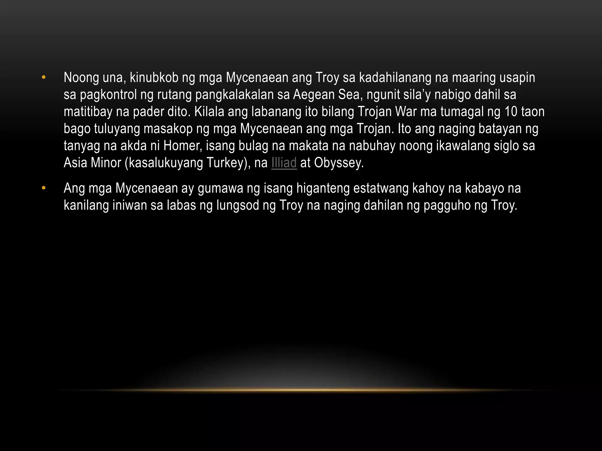 •

Noong una, kinubkob ng mga Mycenaean ang Troy sa kadahilanang na maaring usapin
sa pagkontrol ng rutang pangkalakalan sa Aegean Sea, ngunit sila’y nabigo dahil sa
matitibay na pader dito. Kilala ang labanang ito bilang Trojan War ma tumagal ng 10 taon
bago tuluyang masakop ng mga Mycenaean ang mga Trojan. Ito ang naging batayan ng
tanyag na akda ni Homer, isang bulag na makata na nabuhay noong ikawalang siglo sa
Asia Minor (kasalukuyang Turkey), na Illiad at Obyssey.

•

Ang mga Mycenaean ay gumawa ng isang higanteng estatwang kahoy na kabayo na
kanilang iniwan sa labas ng lungsod ng Troy na naging dahilan ng pagguho ng Troy.

 