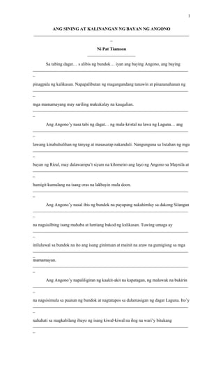 1

         ANG SINING AT KALINANGAN NG BAYAN NG ANGONO
_______________________________________________________________________
                                   _

                                 Ni Pat Tiamson
                             ______________________

      Sa tabing dagat… s alibis ng bundok… iyan ang baying Angono, ang baying
_______________________________________________________________________
_

pinagpala ng kalikasan. Napapalibutan ng magangandang tanawin at pinananahanan ng
_______________________________________________________________________
_

mga mamamayang may sariling makukulay na kaugalian.
_______________________________________________________________________
_

      Ang Angono’y nasa tabi ng dagat… ng mala-kristal na lawa ng Laguna… ang
_______________________________________________________________________
_

lawang kinahuhulihan ng tanyag at masasarap nakanduli. Nangunguna sa listahan ng mga
_______________________________________________________________________
_

bayan ng Rizal, may dalawampu’t siyam na kilometro ang layo ng Angono sa Maynila at
_______________________________________________________________________
_

humigit kumulang na isang oras na lakbayin mula doon.
_______________________________________________________________________
_

      Ang Angono’y nasal ibis ng bundok na payapang nakahimlay sa dakong Silangan
_______________________________________________________________________
_

na nagsisilbing isang mahaba at luntiang bakod ng kalikasan. Tuwing umaga ay
_______________________________________________________________________
_

iniluluwal sa bundok na ito ang isang ginintuan at mainit na araw na gumigisng sa mga
_______________________________________________________________________
_
mamamayan.
_______________________________________________________________________
_

      Ang Angono’y napaliligiran ng kaakit-akit na kapatagan, ng malawak na bukirin
_______________________________________________________________________
_

na nagsisimula sa paanan ng bundok at nagtatapos sa dalamasigan ng dagat Laguna. Ito’y
_______________________________________________________________________
_

nahahati sa magkabilang ibayo ng isang kiwal-kiwal na ilog na wari’y bitukang
_______________________________________________________________________
_
 