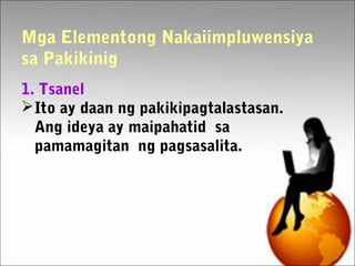 Mga Elementong Nakaiimpluwensiya
sa Pakikinig
1. Tsanel
Ito ay daan ng pakikipagtalastasan.
Ang ideya ay maipahatid sa
pamamagitan ng pagsasalita.
 