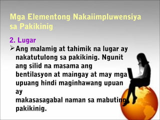 Mga Elementong Nakaiimpluwensiya
sa Pakikinig
2. Lugar
Ang malamig at tahimik na lugar ay
nakatutulong sa pakikinig. Ngunit
ang silid na masama ang
bentilasyon at maingay at may mga
upuang hindi maginhawang upuan
ay
makasasagabal naman sa mabuting
pakikinig.
 