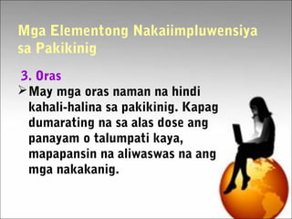 Mga Elementong Nakaiimpluwensiya
sa Pakikinig
3. Oras
May mga oras naman na hindi
kahali-halina sa pakikinig. Kapag
dumarating na sa alas dose ang
panayam o talumpati kaya,
mapapansin na aliwaswas na ang
mga nakakanig.
 