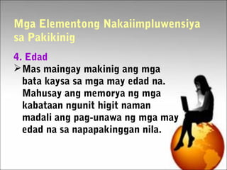 Mga Elementong Nakaiimpluwensiya
sa Pakikinig
4. Edad
Mas maingay makinig ang mga
bata kaysa sa mga may edad na.
Mahusay ang memorya ng mga
kabataan ngunit higit naman
madali ang pag-unawa ng mga may
edad na sa napapakinggan nila.
 