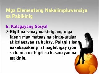 Mga Elementong Nakaiimpluwensiya
sa Pakikinig
6. Kalagayang Sosyal
Higit na sanay makinig ang mga
taong may mataas na pinag-aralan
at kalagayan sa buhay. Palagi silang
nakakapakinig at nagbibigay iyon
sa kanila ng higit na kasanayan na
makinig.
 