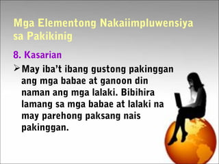 Mga Elementong Nakaiimpluwensiya
sa Pakikinig
8. Kasarian
May iba’t ibang gustong pakinggan
ang mga babae at ganoon din
naman ang mga lalaki. Bibihira
lamang sa mga babae at lalaki na
may parehong paksang nais
pakinggan.
 