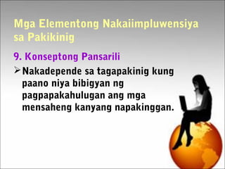 Mga Elementong Nakaiimpluwensiya
sa Pakikinig
9. Konseptong Pansarili
Nakadepende sa tagapakinig kung
paano niya bibigyan ng
pagpapakahulugan ang mga
mensaheng kanyang napakinggan.
 