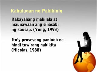 Kakayahang makilala at
maunawaan ang sinasabi
ng kausap. (Yong, 1993)
Ito’y prosesong panloob na
hindi tuwirang nakikita
(Nicolas, 1988)
Kahulugan ng Pakikinig
 