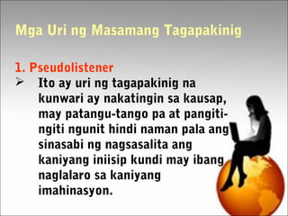 1. Pseudolistener
 Ito ay uri ng tagapakinig na
kunwari ay nakatingin sa kausap,
may patangu-tango pa at pangiti-
ngiti ngunit hindi naman pala ang
sinasabi ng nagsasalita ang
kaniyang iniisip kundi may ibang
naglalaro sa kaniyang
imahinasyon.
Mga Uri ng Masamang Tagapakinig
 