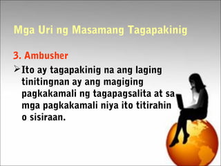 Mga Uri ng Masamang Tagapakinig
3. Ambusher
Ito ay tagapakinig na ang laging
tinitingnan ay ang magiging
pagkakamali ng tagapagsalita at sa
mga pagkakamali niya ito titirahin
o sisiraan.
 