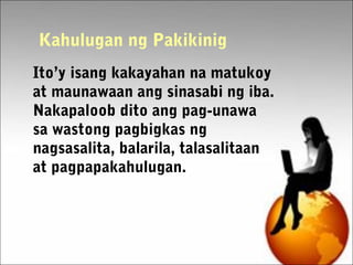 Kahulugan ng Pakikinig
Ito’y isang kakayahan na matukoy
at maunawaan ang sinasabi ng iba.
Nakapaloob dito ang pag-unawa
sa wastong pagbigkas ng
nagsasalita, balarila, talasalitaan
at pagpapakahulugan.
 