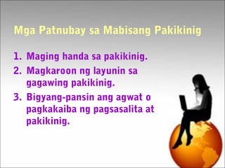 Mga Patnubay sa Mabisang Pakikinig
1. Maging handa sa pakikinig.
2. Magkaroon ng layunin sa
gagawing pakikinig.
3. Bigyang-pansin ang agwat o
pagkakaiba ng pagsasalita at
pakikinig.
 