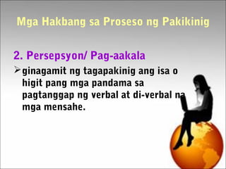 Mga Hakbang sa Proseso ng Pakikinig
2. Persepsyon/ Pag-aakala
ginagamit ng tagapakinig ang isa o
higit pang mga pandama sa
pagtanggap ng verbal at di-verbal na
mga mensahe.
 