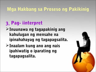 Mga Hakbang sa Proseso ng Pakikinig
3. Pag- iinterpret
Inuunawa ng tagapakinig ang
kahulugan ng mensahe na
ipinahahayag ng tagapagsalita.
Inaalam kung ano ang nais
ipahiwatig o iparating ng
tagapagsalita.
 