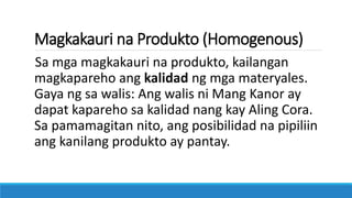 Magkakauri na Produkto (Homogenous)
Sa mga magkakauri na produkto, kailangan
magkapareho ang kalidad ng mga materyales.
Gaya ng sa walis: Ang walis ni Mang Kanor ay
dapat kapareho sa kalidad nang kay Aling Cora.
Sa pamamagitan nito, ang posibilidad na pipiliin
ang kanilang produkto ay pantay.
 