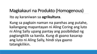 Magkakauri na Produkto (Homogenous)
Ito ay karaniwan sa agrikultura.
Kung sa pagkain naman na parehas ang putahe,
kailangang mapantayan ni Aling Coring ang luto
ni Aling Sally upang pantay ang posibilidad ng
pagtangkilik sa kanila. Kung di gaano kasarap
ang luto ni Aling Sally, hindi siya gaano
tatangkilikin.
 