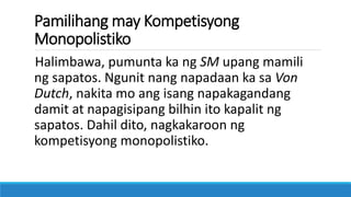 Pamilihang may Kompetisyong
Monopolistiko
Halimbawa, pumunta ka ng SM upang mamili
ng sapatos. Ngunit nang napadaan ka sa Von
Dutch, nakita mo ang isang napakagandang
damit at napagisipang bilhin ito kapalit ng
sapatos. Dahil dito, nagkakaroon ng
kompetisyong monopolistiko.
 