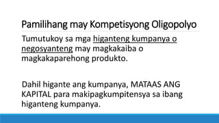 Pamilihang may Kompetisyong Oligopolyo
Tumutukoy sa mga higanteng kumpanya o
negosyanteng may magkakaiba o
magkakaparehong produkto.
Dahil higante ang kumpanya, MATAAS ANG
KAPITAL para makipagkumpitensya sa ibang
higanteng kumpanya.
 
