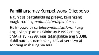 Pamilihang may Kompetisyong Oligopolyo
Ngunit sa pagtatakda ng presyo, kailangang
magkaroon ng mutual interdependence.
Halimbawa ay sa telecommunications. Kung
ang 1Mbps plan ng Globe ay P1999 at ang
SMART ay P2999, mas tatangkilikin ang GLOBE
dahil parehas naman ang bilis at serbisyo at
sobrang mahal ng SMART.
 