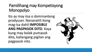 Pamilihang may Kompetisyong
Monopolyo
Ito ay may iisa o dominanteng
prodyuser. Nananatili itong
mag-isa dahil IMPOSIBLE
ANG PAGPASOK DITO. Kaya
kung may balak pumasok
dito, kailangang pigilan ang
pagpasok nito.
 