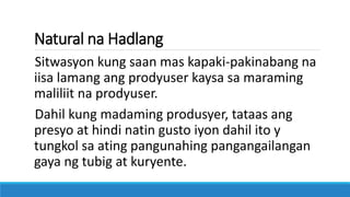 Natural na Hadlang
Sitwasyon kung saan mas kapaki-pakinabang na
iisa lamang ang prodyuser kaysa sa maraming
maliliit na prodyuser.
Dahil kung madaming produsyer, tataas ang
presyo at hindi natin gusto iyon dahil ito y
tungkol sa ating pangunahing pangangailangan
gaya ng tubig at kuryente.
 