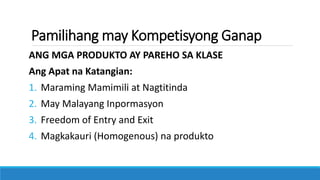 Pamilihang may Kompetisyong Ganap
ANG MGA PRODUKTO AY PAREHO SA KLASE
Ang Apat na Katangian:
1. Maraming Mamimili at Nagtitinda
2. May Malayang Inpormasyon
3. Freedom of Entry and Exit
4. Magkakauri (Homogenous) na produkto
 