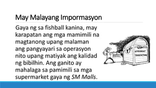 May Malayang Impormasyon
Gaya ng sa fishball kanina, may
karapatan ang mga mamimili na
magtanong upang malaman
ang pangyayari sa operasyon
nito upang matiyak ang kalidad
ng bibilhin. Ang ganito ay
mahalaga sa pamimili sa mga
supermarket gaya ng SM Malls.
 