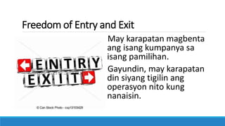 Freedom of Entry and Exit
May karapatan magbenta
ang isang kumpanya sa
isang pamilihan.
Gayundin, may karapatan
din siyang tigilin ang
operasyon nito kung
nanaisin.
 