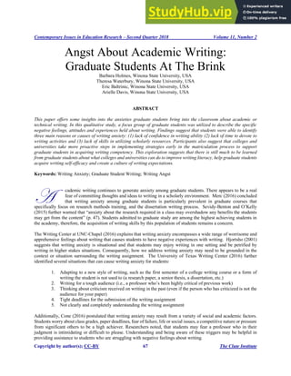 Contemporary Issues in Education Research – Second Quarter 2018 Volume 11, Number 2
Copyright by author(s); CC-BY 67 The Clute Institute
Angst About Academic Writing:
Graduate Students At The Brink
Barbara Holmes, Winona State University, USA
Theresa Waterbury, Winona State University, USA
Eric Baltrinic, Winona State University, USA
Arielle Davis, Winona State University, USA
ABSTRACT
This paper offers some insights into the anxieties graduate students bring into the classroom about academic or
technical writing. In this qualitative study, a focus group of graduate students was utilized to describe the specific
negative feelings, attitudes and experiences held about writing. Findings suggest that students were able to identify
three main reasons or causes of writing anxiety: (1) lack of confidence in writing ability (2) lack of time to devote to
writing activities and (3) lack of skills in utilizing scholarly resources. Participants also suggest that colleges and
universities take more proactive steps in implementing strategies early in the matriculation process to support
graduate students in acquiring writing competency. This exploration suggests that there is still much to be learned
from graduate students about what colleges and universities can do to improve writing literacy, help graduate students
acquire writing self-efficacy and create a culture of writing expectations.
Keywords: Writing Anxiety; Graduate Student Writing; Writing Angst
cademic writing continues to generate anxiety among graduate students. There appears to be a real
fear of committing thoughts and ideas to writing in a scholarly environment. Merc (2016) concluded
that writing anxiety among graduate students is particularly prevalent in graduate courses that
specifically focus on research methods training, and the dissertation writing process. Sevidy-Benton and O’Kelly
(2015) further warned that “anxiety about the research required in a class may overshadow any benefits the students
may get from the content” (p. 47). Students admitted to graduate study are among the highest achieving students in
the academy, therefore, the acquisition of writing skills by this population of students remains a concern.
The Writing Center at UNC-Chapel (2016) explains that writing anxiety encompasses a wide range of worrisome and
apprehensive feelings about writing that causes students to have negative experiences with writing. Hjortsho (2001)
suggests that writing anxiety is situational and that students may enjoy writing in one setting and be petrified by
writing in higher stakes situations. Consequently, how we address writing anxiety may need to be grounded in the
context or situation surrounding the writing assignment. The University of Texas Writing Center (2016) further
identified several situations that can cause writing anxiety for students:
1. Adapting to a new style of writing, such as the first semester of a college writing course or a form of
writing the student is not used to (a research paper, a senior thesis, a dissertation, etc.)
2. Writing for a tough audience (i.e., a professor who’s been highly critical of previous work)
3. Thinking about criticism received on writing in the past (even if the person who has criticized is not the
audience for your paper)
4. Tight deadlines for the submission of the writing assignment
5. Not clearly and completely understanding the writing assignment
Additionally, Cone (2016) postulated that writing anxiety may result from a variety of social and academic factors.
Students worry about class grades, paper deadlines, fear of failure, life or social issues, a competitive nature or pressure
from significant others to be a high achiever. Researchers noted, that students may fear a professor who in their
judgment is intimidating or difficult to please. Understanding and being aware of these triggers may be helpful in
providing assistance to students who are struggling with negative feelings about writing.
A
 