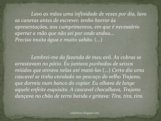 rafabebum.blogspot.com
Lavo as mãos uma infinidade de vezes por dia, lavo
as canetas antes de escrever, tenho horror às
apresentações, aos cumprimentos, em que é necessário
apertar a mão que não sei por onde andou...
Preciso muita água e muito sabão. (...)
Lembrei-me da fazenda de meu avô. As cobras se
arrastavam no pátio. Eu juntava punhados de seixos
miúdos que atirava nelas até matá-las (...) Certo dia uma
cascavel se tinha enrolado no pescoço do velho Trajano,
que dormia num banco do copiar. Eu olhava de longe
aquele enfeite esquisito. A cascavel chocalhava, Trajano
dançava no chão de terra batida e gritava: Tira, tira, tira.
 