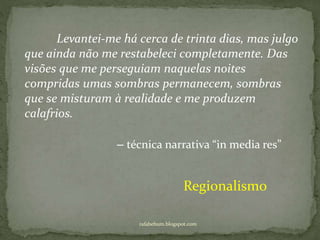 rafabebum.blogspot.com
Levantei-me há cerca de trinta dias, mas julgo
que ainda não me restabeleci completamente. Das
visões que me perseguiam naquelas noites
compridas umas sombras permanecem, sombras
que se misturam à realidade e me produzem
calafrios.
Regionalismo
‒ técnica narrativa “in media res”
 