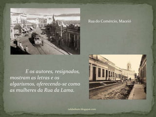 rafabebum.blogspot.com
Rua do Comércio, Maceió
E os autores, resignados,
mostram as letras e os
algarismos, oferecendo-se como
as mulheres da Rua da Lama.
 