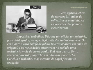 rafabebum.blogspot.com
Impossível trabalhar. Dão-me um ofício, um relatório,
para datilografar, na repartição. Até dez linhas vou bem. Daí
em diante a cara balofa de Julião Tavares aparece em cima do
original, e os meus dedos encontram no teclado uma
resistência mole de carne gorda. E lá vem o erro. Tento
vencer a obsessão, capricho em não usar a borracha.
Concluo o trabalho, mas a resma de papel fica muito
reduzida.
Vivo agitado, cheio
de terrores (...) mãos de
velho, fracas e inúteis. As
escoriações das palmas
cicatrizaram.
 