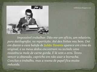 rafabebum.blogspot.com
Impossível trabalhar. Dão-me um ofício, um relatório,
para datilografar, na repartição. Até dez linhas vou bem. Daí
em diante a cara balofa de Julião Tavares aparece em cima do
original, e os meus dedos encontram no teclado uma
resistência mole de carne gorda. E lá vem o erro. Tento
vencer a obsessão, capricho em não usar a borracha.
Concluo o trabalho, mas a resma de papel fica muito
reduzida.
 
