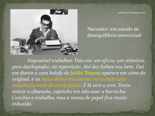 rafabebum.blogspot.com
Impossível trabalhar. Dão-me um ofício, um relatório,
para datilografar, na repartição. Até dez linhas vou bem. Daí
em diante a cara balofa de Julião Tavares aparece em cima do
original, e os meus dedos encontram no teclado uma
resistência mole de carne gorda. E lá vem o erro. Tento
vencer a obsessão, capricho em não usar a borracha.
Concluo o trabalho, mas a resma de papel fica muito
reduzida.
Narrador: em estado de
desequilíbrio emocional
 