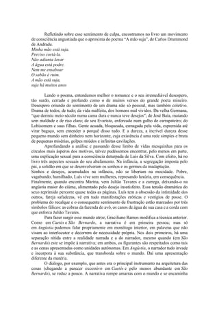 Refletindo sobre esse sentimento de culpa, encontramos no livro um movimento
de consciência angustiada que o aproxima do poema “A mão suja”, de Carlos Drummond
de Andrade.
Minha mão está suja.
Preciso cortá-la.
Não adianta lavar
A água está podre.
Nem me ensaboar
O sabão é ruim.
A mão está suja,
suja há muitos anos
Lendo o poema, entendemos melhor o romance e o seu irremediável desespero,
tão surdo, cerrado e profundo como o de muitos versos do grande poeta mineiro.
Desespero oriundo do sentimento de um drama não só pessoal, mas também coletivo.
Drama de todos, de tudo; da vida malfeita, dos homens mal vividos. Da velha Germana,
“que dormiu meio século numa cama dura e nunca teve desejos”; de José Baía, matando
sem maldade e de riso claro; de seu Evaristo, enforcado num galho de carrapateiro; do
Lobisomem e suas filhas. Gente acuada, bloqueada, esmagada pela vida, espremida até
virar bagaço, sem entender o porquê disso tudo. E a dureza, a incrível dureza desse
pequeno mundo sem dinheiro nem horizonte, cuja existência é uma rede simples e bruta
de pequenas misérias, golpes miúdos e infinitas cavilações.
Aprofundando a análise e passando desse limbo de vidas mesquinhas para os
círculos mais ásperos dos motivos, talvez pudéssemos encontrar, pelo menos em parte,
uma explicação sexual para a consciência deturpada de Luís da Silva. Com efeito, há no
livro três aspectos sexuais do seu abafamento. Na infância, a segregação imposta pelo
pai, a solidão em que se desenvolveram os sonhos e os germes da inadaptação.
Sonhos e desejos, acumulados na infância, não se libertam na mocidade. Pobre,
vagabundo, humilhado, Luís vive sem mulheres, represando luxúria, em consequência.
Finalmente, quando encontra Marina, vem Julião Tavares e a carrega, deixando-o na
angústia maior do ciúme, alimentado pelo desejo insatisfeito. Essa tensão dramática do
sexo reprimido percorre quase todas as páginas. Luís tem a obsessão da intimidade dos
outros, fareja safadezas, vê em tudo manifestações eróticas e vestígios de posse. O
problema do recalque e o consequente sentimento de frustração estão marcados por três
símbolos fálicos: as cobras da fazenda do avô, os canos de água de sua casa e a corda com
que enforca Julião Tavares.
Para fazer surgir esse mundo atroz, Graciliano Ramos modifica a técnica anterior.
Como em Caetés e São Bernardo, a narrativa é em primeira pessoa; mas só
em Angústia podemos falar propriamente em monólogo interior, em palavras que não
visam ao interlocutor e decorrem de necessidade própria. Nos dois primeiros, há uma
separação nítida entre a realidade narrada e a do narrador, mesmo quando (em São
Bernardo) este se impõe à narrativa; em ambos, os figurantes são respeitados como tais
e as cenas apresentadas como unidades autônomas. Em Angústia, o narrador tudo invade
e incorpora à sua substância, que transborda sobre o mundo. Daí uma apresentação
diferente da matéria.
O diálogo, por exemplo, que antes era o principal instrumento na arquitetura das
cenas (chegando a parecer excessivo em Caetés e pelo menos abundante em São
Bernardo), se reduz a pouco. A narrativa rompe amarras com o mundo e se encaminha
 
