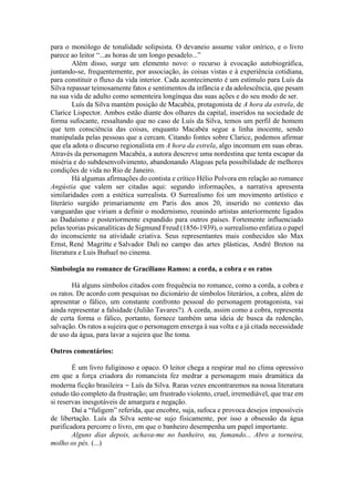 para o monólogo de tonalidade solipsista. O devaneio assume valor onírico, e o livro
parece ao leitor “...as horas de um longo pesadelo...”
Além disso, surge um elemento novo: o recurso à evocação autobiográfica,
juntando-se, frequentemente, por associação, às coisas vistas e à experiência cotidiana,
para constituir o fluxo da vida interior. Cada acontecimento é um estímulo para Luís da
Silva repassar teimosamente fatos e sentimentos da infância e da adolescência, que pesam
na sua vida de adulto como sementeira longínqua das suas ações e do seu modo de ser.
Luís da Silva mantém posição de Macabéa, protagonista de A hora da estrela, de
Clarice Lispector. Ambos estão diante dos olhares da capital, inseridos na sociedade de
forma sufocante, ressaltando que no caso de Luís da Silva, temos um perfil de homem
que tem consciência das coisas, enquanto Macabéa segue a linha inocente, sendo
manipulada pelas pessoas que a cercam. Citando fontes sobre Clarice, podemos afirmar
que ela adota o discurso regionalista em A hora da estrela, algo incomum em suas obras.
Através da personagem Macabéa, a autora descreve uma nordestina que tenta escapar da
miséria e do subdesenvolvimento, abandonando Alagoas pela possibilidade de melhores
condições de vida no Rio de Janeiro.
Há algumas afirmações do contista e crítico Hélio Polvora em relação ao romance
Angústia que valem ser citadas aqui: segundo informações, a narrativa apresenta
similaridades com a estética surrealista. O Surrealismo foi um movimento artístico e
literário surgido primariamente em Paris dos anos 20, inserido no contexto das
vanguardas que viriam a definir o modernismo, reunindo artistas anteriormente ligados
ao Dadaísmo e posteriormente expandido para outros países. Fortemente influenciado
pelas teorias psicanalíticas de Sigmund Freud (1856-1939), o surrealismo enfatiza o papel
do inconsciente na atividade criativa. Seus representantes mais conhecidos são Max
Ernst, René Magritte e Salvador Dali no campo das artes plásticas, André Breton na
literatura e Luis Buñuel no cinema.
Simbologia no romance de Graciliano Ramos: a corda, a cobra e os ratos
Há alguns símbolos citados com frequência no romance, como a corda, a cobra e
os ratos. De acordo com pesquisas no dicionário de símbolos literários, a cobra, além de
apresentar o fálico, um constante confronto pessoal do personagem protagonista, vai
ainda representar a falsidade (Julião Tavares?). A corda, assim como a cobra, representa
de certa forma o fálico, portanto, fornece também uma ideia de busca da redenção,
salvação. Os ratos a sujeira que o personagem enxerga à sua volta e a já citada necessidade
de uso da água, para lavar a sujeira que lhe toma.
Outros comentários:
É um livro fuliginoso e opaco. O leitor chega a respirar mal no clima opressivo
em que a força criadora do romancista fez medrar a personagem mais dramática da
moderna ficção brasileira − Luís da Silva. Raras vezes encontraremos na nossa literatura
estudo tão completo da frustração; um frustrado violento, cruel, irremediável, que traz em
si reservas inesgotáveis de amargura e negação.
Daí a “fuligem” referida, que encobre, suja, sufoca e provoca desejos impossíveis
de libertação. Luís da Silva sente-se sujo fisicamente, por isso a obsessão da água
purificadora percorre o livro, em que o banheiro desempenha um papel importante.
Alguns dias depois, achava-me no banheiro, nu, fumando... Abro a torneira,
molho os pés. (...)
 