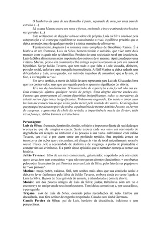 O banheiro da casa de seu Ramalho é junto, separado do meu por unia parede
estreita. (...)
Lá estava Marina outra vez nova e fresca, enchendo a boca e atirando bochechos
nas paredes. (...)
Este sentimento de abjeção volta-se sobre ele próprio; Luís da Silva anula-se pela
autopunição e só consegue equilibrar-se assassinando o rival, equilíbrio precário que o
deixa arrasado, mas de qualquer modo é a única maneira de afirmar-se.
Tecnicamente, Angústia é o romance mais complexo de Graciliano Ramos. É a
história de um frustrado, Luís da Silva, homem tímido e solitário, que vive entre dois
mundos com os quais não se identifica. Produto de uma sociedade rural em decadência,
Luís da Silva alimenta um nojo impotente dos outros e de si mesmo. Apaixonado por uma
vizinha, Marina, pede-a em casamento e lhe entrega as parcas economias para um enxoval
hipotético. Surge Julião Tavares, que tem tudo o que falta a Luís: ousadia, dinheiro,
posição social, euforia e uma tranquila inconsciência. A fútil Marina se deixa seduzir sem
dificuldades e Luís, amargurado, vai nutrindo impulsos de assassínio que o levam, de
fato, a estrangular o rival.
Em certo sentido, a morte de Julião lavares representa para Luís da Silva a desforra
que tira contra todos, mas que em seguida perde o aparente significado de vitória:
Tive um deslumbramento. O homenzinho da repartição e do jornal não era eu.
Esta convicção afastou qualquer receio de perigo. Uma alegria enorme encheu-me.
Pessoas que aparecessem ali seriam figurinhas insignificantes, todos os moradores da
cidade seriam figurinhas insignificantes. Tinham-me enganado. Em trinta e cinco anos
haviam-me convencido de que só me podia mexer pela vontade dos outros. Os mergulhos
que meu pai me dava no poço da pedra, a palmatória de mestre Antônio Justino, os berros
do sargento, a grosseria do chefe da revisão, a impertinência macia do diretor; tudo
virou fumaça. Julião Tavares estrebuchava.
Personagens:
Luís da Silva: frustrado, deprimido, tímido, solitário e impotente diante da realidade que
o cerca ou que ele imagina o cercar. Sente crescer cada vez mais um sentimento de
degradação em relação ao ambiente e às pessoas à sua volta, culminando com Julião
Tavares, seu rival e por quem sente um profundo repúdio. Sua angústia cresce no
transcorrer das ações que o circundam, até chegar às vias de total aniquilamento moral e
social. Cresce nele a necessidade de desforra e de vingança, a ponto de premeditar e
cometer um ato criminoso. É a partir desse episódio que o narrador começa a contar sua
história.
Julião Tavares: filho de um rico comerciante, galanteador, respeitado pela sociedade
que o cerca; tem suas conquistas − que não raro geram abortos clandestinos − encobertas
pelo poder financeiro do pai. Provoca asco em Luís da Silva, pelo fato de ser pegajoso e
ter "voz pastosa".
Marina: moça pobre, vaidosa, fútil, tem sonhos mais altos que sua condição social e
deixa-se levar facilmente pela lábia de Julião Tavares, embora ainda estivesse ligada a
Luís da Silva. Depois de ficar grávida do amante, é abandonada e comete aborto.
Moisés: um dos poucos amigos de Luís da Silva; judeu, trabalhava com um tio e
encontrava no amigo um de seus interlocutores. Tem ideias comunistas e, por causa disso,
é perseguido.
Trajano: avô de Luís da Silva, evocado pelas recordações do neto. Entrou em
decadência, mas fora senhor de engenho respeitado. Casado com sinhá Germana.
Camilo Pereira da Silva: pai de Luís, herdeiro da decadência, indolente e sem
perspectivas.
 