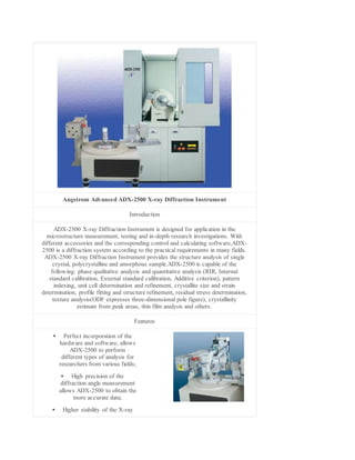 Angstrom Advanced ADX-2500 X-ray Diffraction Instrument
Introduction
ADX-2500 X-ray Diffraction Instrument is designed for application in the
microstructure measurement, testing and in-depth research investigations. With
different accessories and the corresponding control and calculating software,ADX-
2500 is a diffraction system according to the practical requirements in many fields.
ADX-2500 X-ray Diffraction Instrument provides the structure analysis of single
crystal, polycrystalline and amorphous sample.ADX-2500 is capable of the
following: phase qualitative analysis and quantitative analysis (RIR, Internal
standard calibration, External standard calibration, Additive criterion), pattern
indexing, unit cell determination and refinement, crystallite size and strain
determination, profile fitting and structure refinement, residual stress determination,
texture analysis(ODF expresses three-dimensional pole figure), crystallinity
estimate from peak areas, thin film analysis and others.
Features
 Perfect incorporation of the
hardware and software, allows
ADX-2500 to perform
different types of analysis for
researchers from various fields;
 High precision of the
diffraction angle measurement
allows ADX-2500 to obtain the
more accurate data;
 Higher stability of the X-ray
 