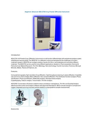 Angstrom Advanced ADX-2700 X-ray Powder Diffraction Instrument
Introduction
ADX-2700 θ-θ Powder X-ray Diffraction Instrumentis multi-function diffractometer with exceptional analysis speed,
reliabilityand reproducibility.The ADX2700 is a diffraction instrumentdesigned for the challenges ofmodern
materials research.ADX2700 can analyze powders,liquids,thin films,nanomaterials and manyother different
materials.The ADX2700 can be used for many different applications:Academic,Pharmaceuticals,Chemical &
Petrochemical,Material Research,Thin Film Metrology, Nano technology, Food & Cosmetics,Forensics,Mining &
Minerals,Metals, Plastics & Polymers,etc.
Features
Computed tomography,High-resolution X-ray diffraction, High throughputscreening,In-plane diffraction,Crystallite
size and micro-strain analysis,Micro-diffraction,Non-ambientdiffraction,Pair distribution function analysis,Phase
identification,Phase quantification,Reflectivity analysis,Residual stress analysis,
Crystallography,Texture analysis,Transmission,Thin film analysis.
ADX-DWZ Combination ofEulerian cradle for stress and texture investigations,Thin film and Quantity Analysis
attachmentwith control and analysis software with alignment-free feature. ADCX sample changer is compactand
rugged.Integrated spinning improves particle statistics in polycrystalline sample measurements.
Accessories
 