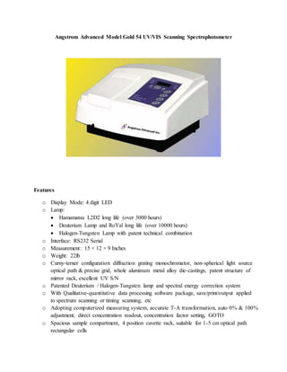 Angstrom Advanced Model Gold 54 UV/VIS Scanning Spectrophotometer
Features
o Display Mode: 4 digit LED
o Lamp:
 Hamamatsu L2D2 long life (over 3000 hours)
 Deuterium Lamp and RoYal long life (over 10000 hours)
 Halogen-Tungsten Lamp with patent technical combination
o Interface: RS232 Serial
o Measurement: 15 × 12 × 9 Inches
o Weight: 22lb
o Curny-terner configuration diffraction grating monochromator, non-spherical light source
optical path & precise grid, whole aluminum metal alloy die-castings, patent structure of
mirror rack, excellent UV S/N
o Patented Deuterium / Halogen-Tungsten lamp and spectral energy correction system
o With Qualitative-quantitative data processing software package, save/print/output applied
to spectrum scanning or timing scanning, etc
o Adopting computerized measuring system, accurate T-A transformation, auto 0% & 100%
adjustment, direct concentration readout, concentration factor setting, GOTO
o Spacious sample compartment, 4 position cuvette rack, suitable for 1-5 cm optical path
rectangular cells
 