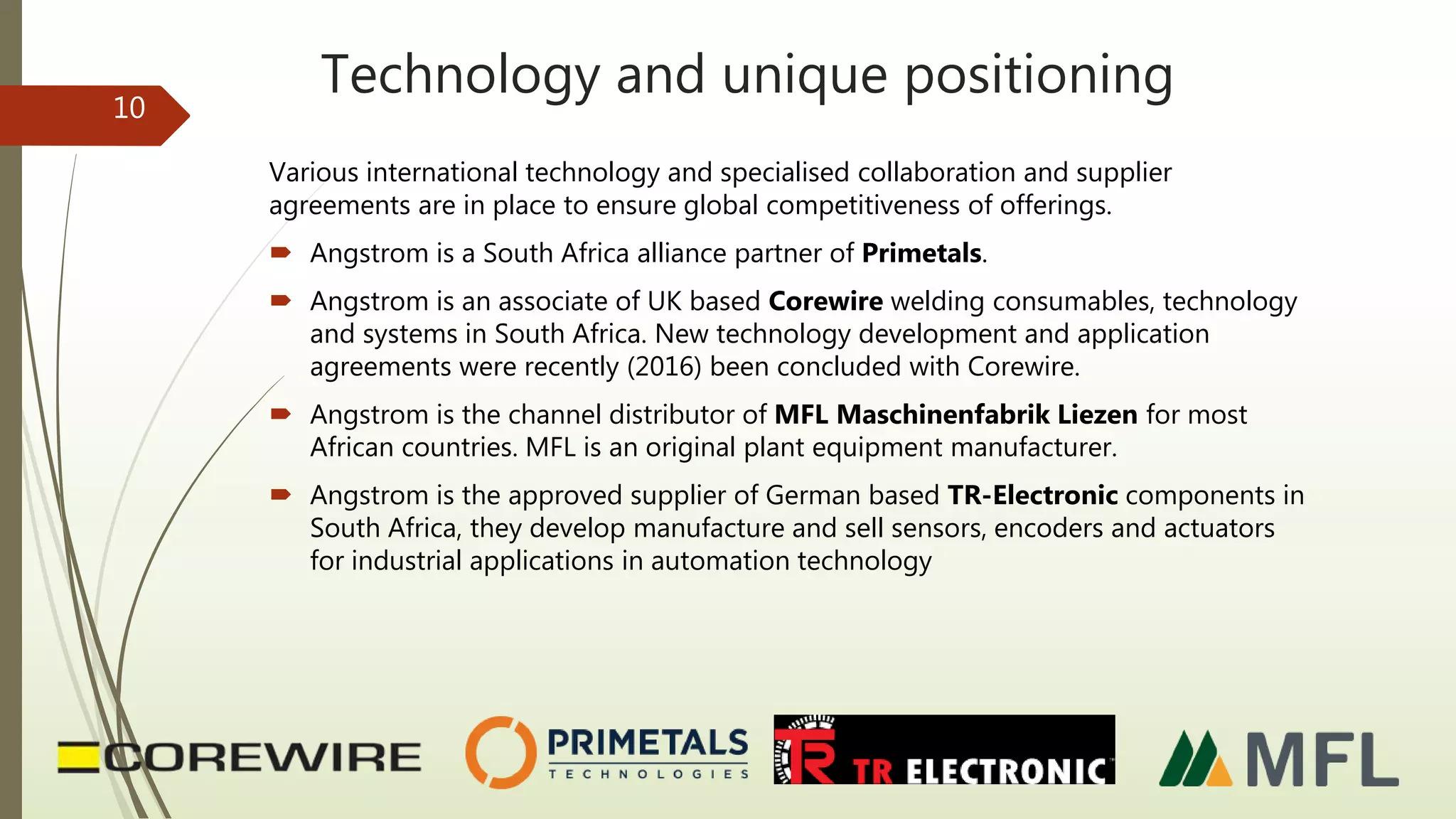 Technology and unique positioning
Various international technology and specialised collaboration and supplier
agreements are in place to ensure global competitiveness of offerings.
 Angstrom is a South Africa alliance partner of Primetals.
 Angstrom is an associate of UK based Corewire welding consumables, technology
and systems in South Africa. New technology development and application
agreements were recently (2016) been concluded with Corewire.
 Angstrom is the channel distributor of MFL Maschinenfabrik Liezen for most
African countries. MFL is an original plant equipment manufacturer.
 Angstrom is the approved supplier of German based TR-Electronic components in
South Africa, they develop manufacture and sell sensors, encoders and actuators
for industrial applications in automation technology
10
 